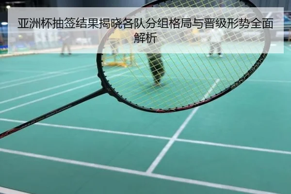 亚洲杯抽签结果揭晓各队分组格局与晋级形势全面解析