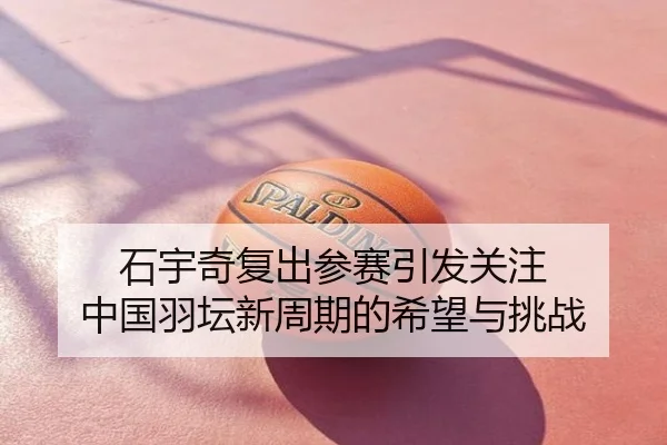 石宇奇复出参赛引发关注 中国羽坛新周期的希望与挑战