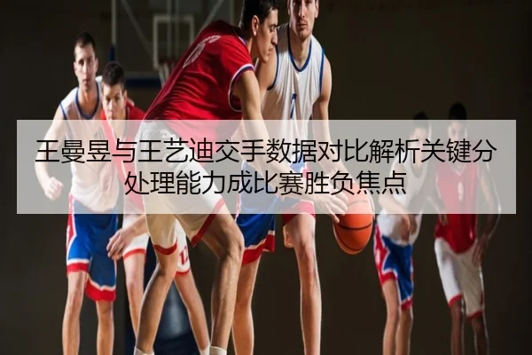 王曼昱与王艺迪交手数据对比解析关键分处理能力成比赛胜负焦点