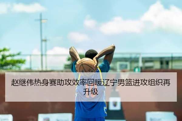赵继伟热身赛助攻效率回暖辽宁男篮进攻组织再升级