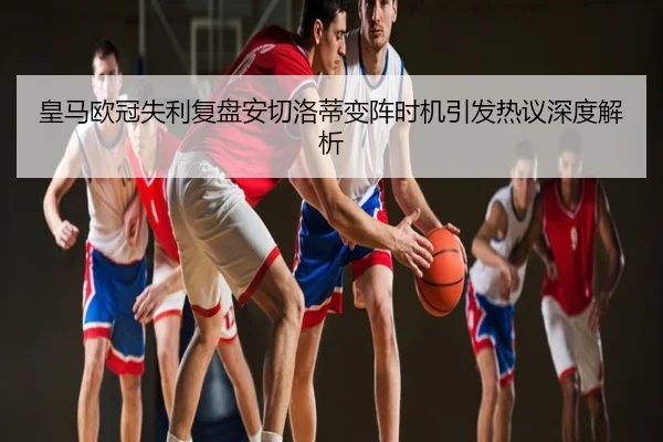 皇马欧冠失利复盘安切洛蒂变阵时机引发热议深度解析