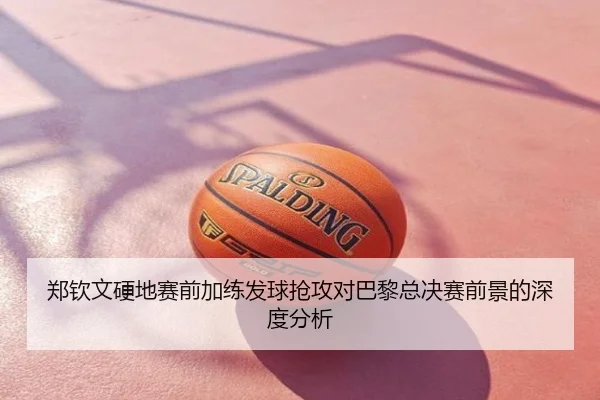 郑钦文硬地赛前加练发球抢攻对巴黎总决赛前景的深度分析